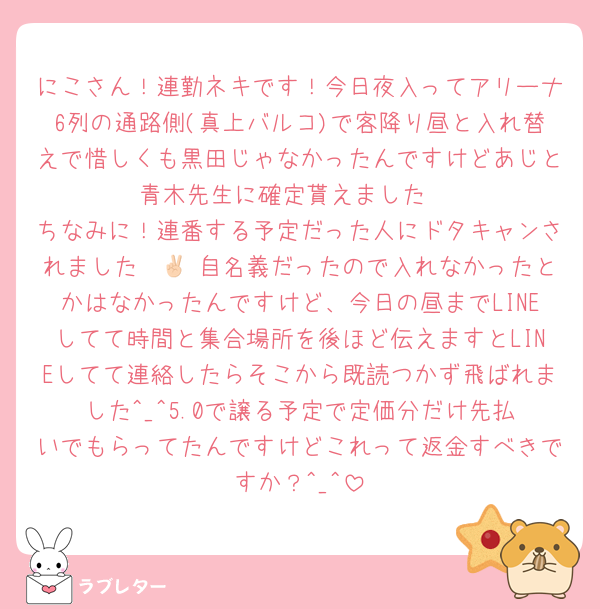 にこさん！連勤ネキです！今日夜入ってアリーナ6列の通路側(真上バルコ)で客降り昼と入れ替えで惜しくも黒田じゃなかったんですけどあじと青木先生に確定貰えました‼️
ちなみに！連番する予定だった人にドタキャンされました✌🏻 自名義だったので入れなかったとかはなかったんですけど、今日の昼までLINEしてて時間と集合場所を後ほど伝えますとLINEしてて連絡したらそこから既読つかず飛ばれました‎^_^5.0で譲る予定で定価分だけ先払いでもらってたんですけどこれって返金すべきですか？‎^_^