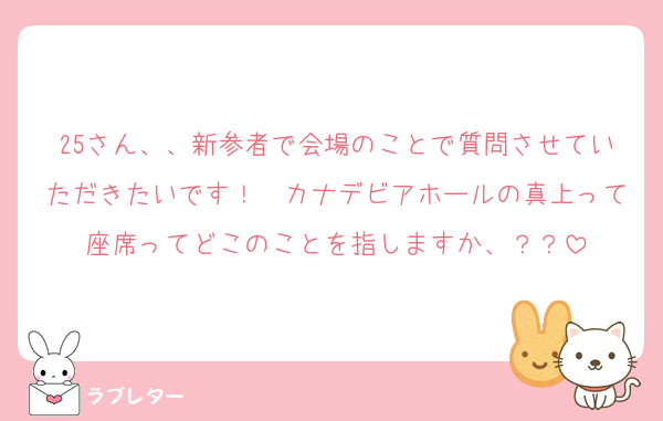 25さん、、新参者で会場のことで質問させていただきたいです！　カナデビアホールの真上って座席ってどこのことを指しますか、？？