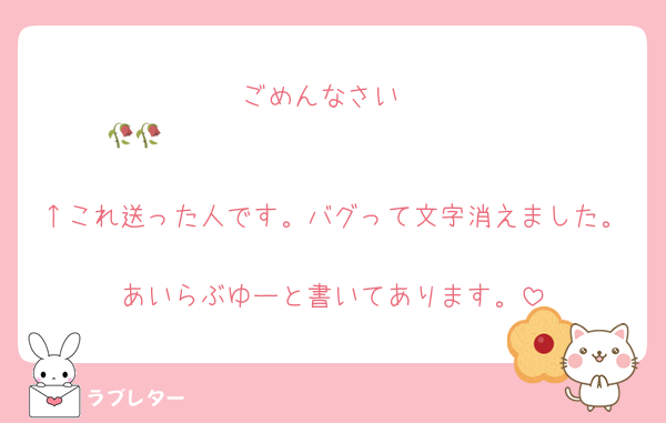 ごめんなさい
🥀𓈒𓂃𝐼 𝑙𝑜𝑣𝑒 𝑦𝑜𝑢♡🥀𓈒𓂃

↑これ送った人です。バグって文字消えました。
あいらぶゆーと書いてあります。