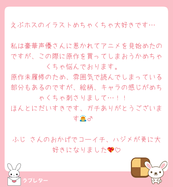 えぶホスのイラストめちゃくちゃ大好きです…🫶
私は豪華声優さんに惹かれてアニメを見始めたのですが、この際に原作を買ってしまおうかめちゃくちゃ悩んでおります。
原作未履修のため、雰囲気で読んでしまっている部分もあるのですが、絵柄、キャラの感じがめちゃくちゃ刺さりまして…！！
ほんとにだいすきです、ガチありがとうございます🙇‍♂️

ふじ さんのおかげでコーイチ、ハジメが更に大好きになりました💖