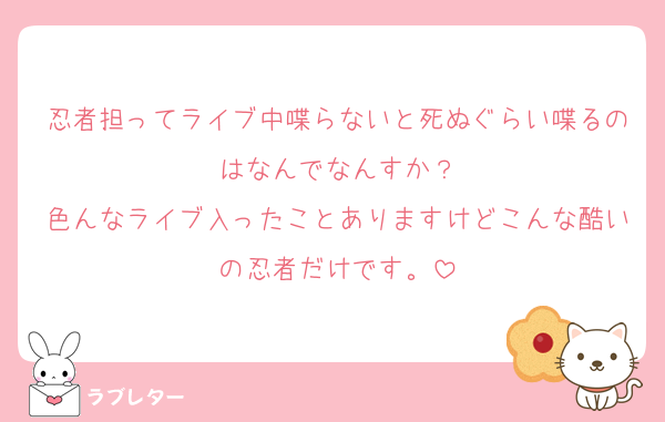 忍者担ってライブ中喋らないと死ぬぐらい喋るのはなんでなんすか？
色んなライブ入ったことありますけどこんな酷いの忍者だけです。