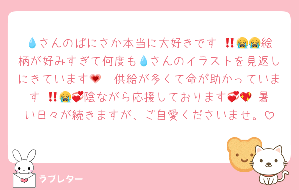 💧さんのばにさか本当に大好きです‼️😭😭💗絵柄が好みすぎて何度も💧さんのイラストを見返しにきています🥲💗供給が多くて命が助かっています‼️😭💞💞陰ながら応援しております🥲💖 暑い日々が続きますが、ご自愛くださいませ。