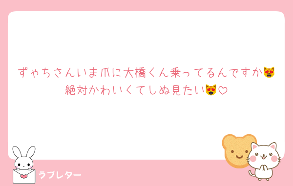 ずゃちさんいま爪に大橋くん乗ってるんですか😻絶対かわいくてしぬ見たい😻