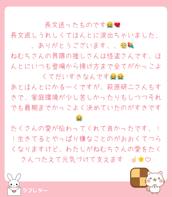 長文送ったものです😭💘
長文返しうれしくてほんとに涙出ちゃいました、、ありがとうございます、、😢💐
ねむちさんの界隈の推しさんは怪盗さんです、ほんとにいつも登場から掃け方まで全てがかっこよくてだいすきなんです😭😭
あとほんとにかるーくですが、萩原研二さんもすきで、家庭環境が少し苦しかったりもしつつそれでも最期までかっこよく決めていたのがすきです😭🤍
たくさんの愛が伝わってくれて良かったです、！！生きてるとやっぱり嫌なことのがおおくてつらくなりますけど、わたしがねむちさんの愛をたくさんつたえて元気づけて支えます☝🏻🌟