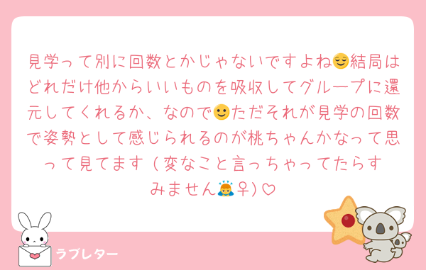 見学って別に回数とかじゃないですよね😌結局はどれだけ他からいいものを吸収してグループに還元してくれるか、なので🙂ただそれが見学の回数で姿勢として感じられるのが桃ちゃんかなって思って見てます☺️(変なこと言っちゃってたらすみません🙇‍♀️)