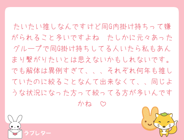 たいたい推しなんですけど同G内掛け持ちって嫌がられること多いですよね🥲たしかに元々あったグループで同G掛け持ちしてる人いたら私もあんまり繋がりたいとは思えないかもしれないです。でも解体は異例すぎて、、、それぞれ何年も推していたのに絞ることなんて出来なくて、、同じような状況になった方って絞ってる方が多いんですかね🥲
