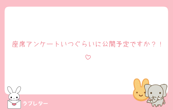 座席アンケートいつぐらいに公開予定ですか？！