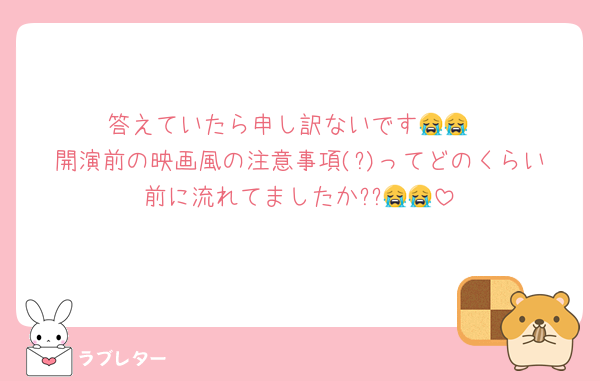 答えていたら申し訳ないです😭😭
開演前の映画風の注意事項(?)ってどのくらい前に流れてましたか??😭😭