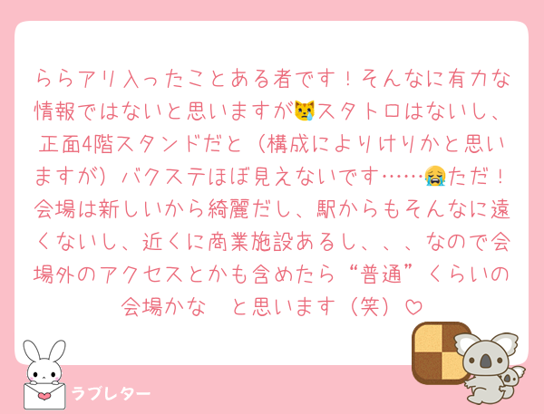 ららアリ入ったことある者です！そんなに有力な情報ではないと思いますが😿スタトロはないし、正面4階スタンドだと（構成によりけりかと思いますが）バクステほぼ見えないです……😭ただ！会場は新しいから綺麗だし、駅からもそんなに遠くないし、近くに商業施設あるし、、、なので会場外のアクセスとかも含めたら“普通”くらいの会場かな〜と思います（笑）