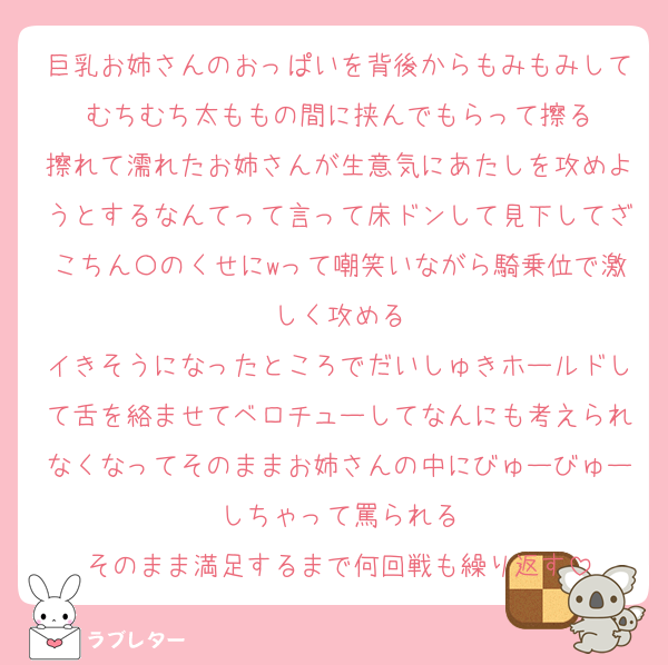 巨乳お姉さんのおっぱいを背後からもみもみしてむちむち太ももの間に挟んでもらって擦る
擦れて濡れたお姉さんが生意気にあたしを攻めようとするなんてって言って床ドンして見下してざこちん〇のくせにwって嘲笑いながら騎乗位で激しく攻める
イきそうになったところでだいしゅきホールドして舌を絡ませてベロチューしてなんにも考えられなくなってそのままお姉さんの中にびゅーびゅーしちゃって罵られる
そのまま満足するまで何回戦も繰り返す
