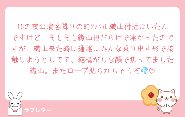 15の夜公演客降りの時2バル織山付近にいたんですけど、そもそも織山担だらけで凄かったのですが、織山来た時に通路にみんな乗り出す形で接触しようとしてて、結構がちな顔で焦ってました織山。またロープ貼られちゃうぞ💦