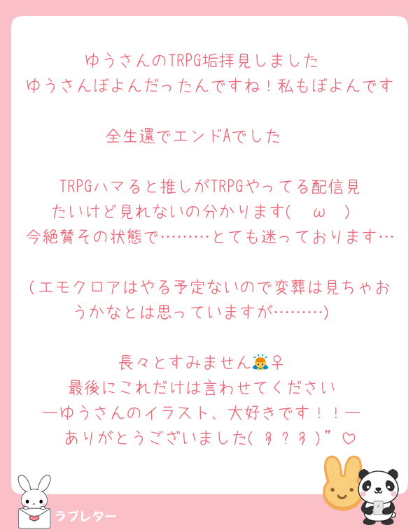 ゆうさんのTRPG垢拝見しました
ゆうさんぼよんだったんですね！私もぼよんです🥹
全生還でエンドAでした✌️

TRPGハマると推しがTRPGやってる配信見たいけど見れないの分かります( ˇωˇ )
今絶賛その状態で………とても迷っております…
(エモクロアはやる予定ないので変葬は見ちゃおうかなとは思っていますが………)

長々とすみません🙇‍♀️
最後にこれだけは言わせてください
ーゆうさんのイラスト、大好きです！！ー
ありがとうございました(⋆ᴗ͈ˬᴗ͈)”