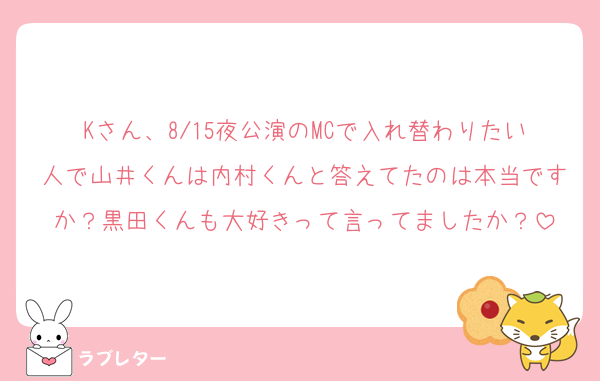 Kさん、8/15夜公演のMCで入れ替わりたい人で山井くんは内村くんと答えてたのは本当ですか？黒田くんも大好きって言ってましたか？