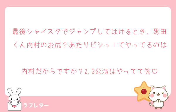 最後シャイスタでジャンプしてはけるとき、黒田くん内村のお尻？あたりビシっ！てやってるのは
内村だからですか？2.3公演はやってて笑