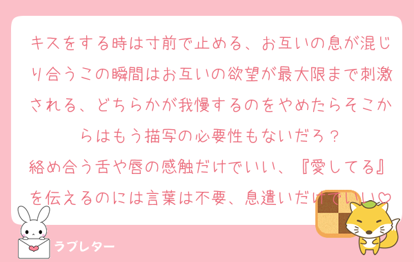 キスをする時は寸前で止める、お互いの息が混じり合うこの瞬間はお互いの欲望が最大限まで刺激される、どちらかが我慢するのをやめたらそこからはもう描写の必要性もないだろ？
絡め合う舌や唇の感触だけでいい、『愛してる』を伝えるのには言葉は不要、息遣いだけでいい