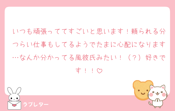 いつも頑張っててすごいと思います！頼られる分つらい仕事もしてるようでたまに心配になります…なんか分かってる風彼氏みたい！（？）好きです！！