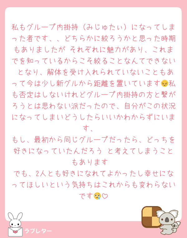 私もグループ内掛持（みじゅたぃ）になってしまった者です、、どちらかに絞ろうかと思った時期もありましたが それぞれに魅力があり、これまでを知っているからこそ絞ることなんてできない となり、解体を受け入れられていないこともあって今は少し新グルから距離を置いています😔私も否定はしないけれどグループ内掛持の方と繋がろうとは思わない派だったので、自分がこの状況になってしまいどうしたらいいかわからずにいます、
もし、最初から同じグループだったら、どっちを好きになっていたんだろう と考えてしまうこともあります
でも、2人とも好きになれてよかったし幸せになってほしいという気持ちはこれからも変わらないです😢