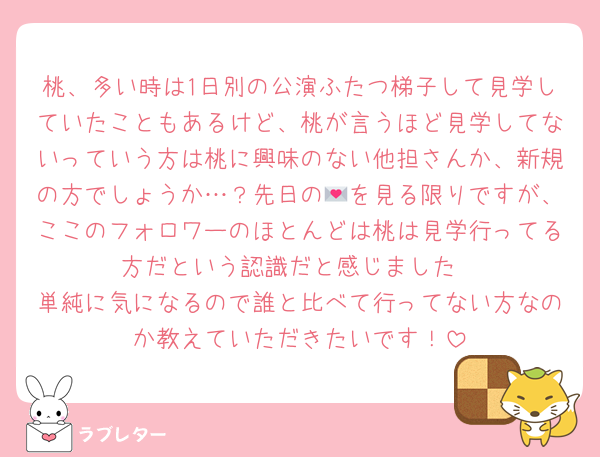 桃、多い時は1日別の公演ふたつ梯子して見学していたこともあるけど、桃が言うほど見学してないっていう方は桃に興味のない他担さんか、新規の方でしょうか…？先日の💌を見る限りですが、ここのフォロワーのほとんどは桃は見学行ってる方だという認識だと感じました
単純に気になるので誰と比べて行ってない方なのか教えていただきたいです！