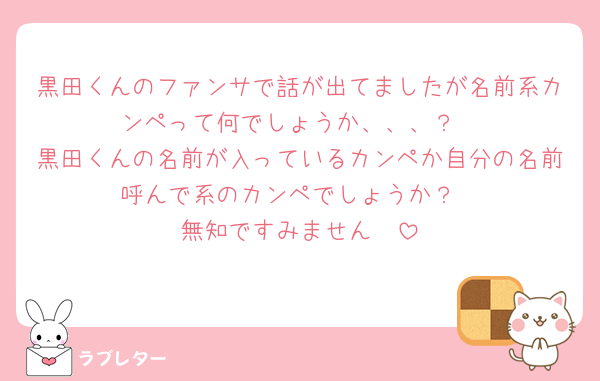 黒田くんのファンサで話が出てましたが名前系カンペって何でしょうか、、、？
黒田くんの名前が入っているカンペか自分の名前呼んで系のカンペでしょうか？
無知ですみません🥲