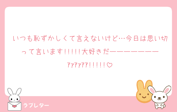 いつも恥ずかしくて言えないけど…今日は思い切って言います!!!!!大好きだーーーーーーーｱｧｱｧｱｱ!!!!!