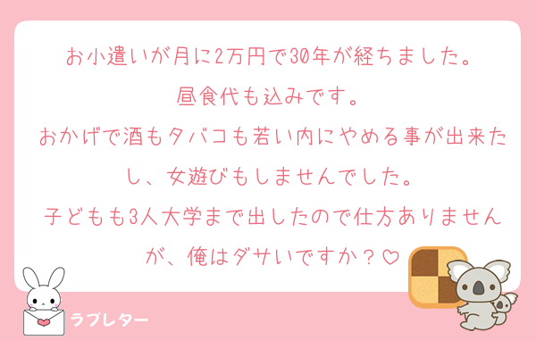 お小遣いが月に2万円で30年が経ちました。
昼食代も込みです。
おかげで酒もタバコも若い内にやめる事が出来たし、女遊びもしませんでした。
子どもも3人大学まで出したので仕方ありませんが、俺はダサいですか？