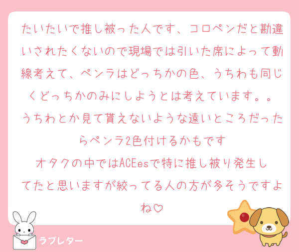 たいたいで推し被った人です、コロペンだと勘違いされたくないので現場では引いた席によって動線考えて、ペンラはどっちかの色、うちわも同じくどっちかのみにしようとは考えています。。
うちわとか見て貰えないような遠いところだったらペンラ2色付けるかもです
オタクの中ではACEesで特に推し被り発生してたと思いますが絞ってる人の方が多そうですよね