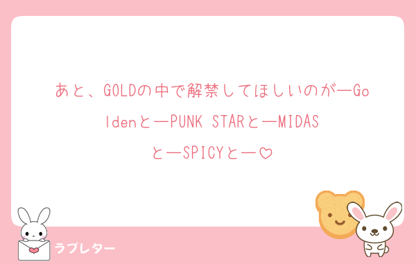 あと、GOLDの中で解禁してほしいのがーGoldenとーPUNK STARとーMIDASとーSPICYとー