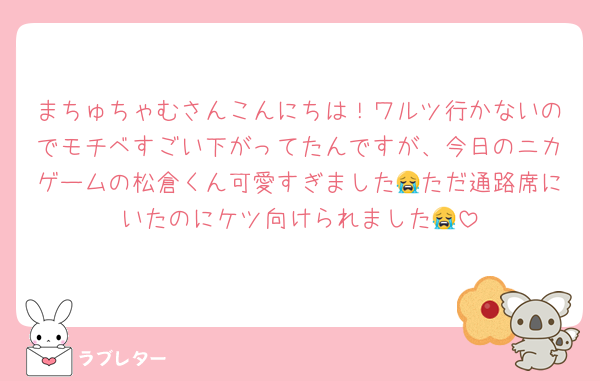 まちゅちゃむさんこんにちは！ワルツ行かないのでモチベすごい下がってたんですが、今日のニカゲームの松倉くん可愛すぎました😭ただ通路席にいたのにケツ向けられました😭