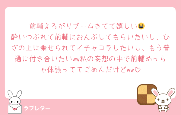 前輔えろがりブームきてて嬉しい😆
酔いつぶれて前輔におんぶしてもらいたいし、ひざの上に乗せられてイチャコラしたいし、もう普通に付き合いたいww私の妄想の中で前輔めっちゃ体張っててごめんだけどww