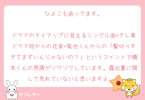 ひよこも追ってます。

ドラマのタイアップに見えるシングル曲+テレ東ドラマ班からの花束+菊池くんからの「髪切りすぎてまずいんじゃないの？」というコメントで橋本くんの界隈がソワソワしています。露出量に関して荒れていないと思いますよ。