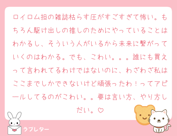 ロイロム担の雑誌枯らす圧がすごすぎて怖い。もちろん駆け出しの推しのためにやっていることはわかるし、そういう人がいるから未来に繋がっていくのはわかる。でも、こわい。。。誰にも買えって言われてるわけではないのに、わざわざ私はここまでしかできないけど頑張ったわ！ってアピールしてるのがこわい。。要は言い方、やり方しだい。