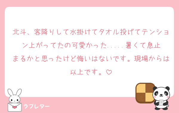 北斗、客降りして水掛けてタオル投げてテンション上がってたの可愛かった.....暑くて息止まるかと思ったけど悔いはないです。現場からは以上です。