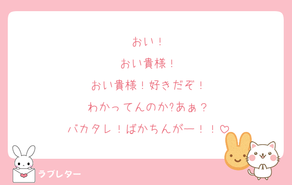 おい！
おい貴様！
おい貴様！好きだぞ！
わかってんのか?あぁ？
バカタレ！ばかちんがー！！