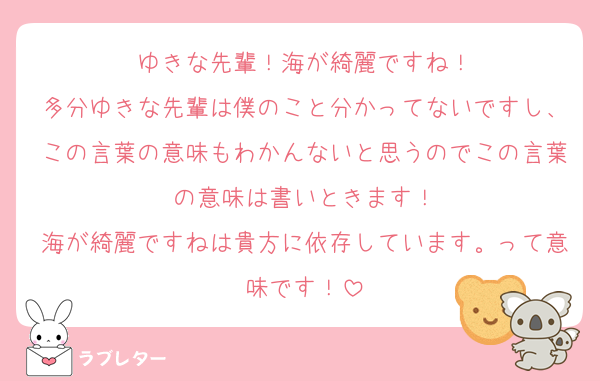 ゆきな先輩！海が綺麗ですね！
多分ゆきな先輩は僕のこと分かってないですし、この言葉の意味もわかんないと思うのでこの言葉の意味は書いときます！
海が綺麗ですねは貴方に依存しています。って意味です！
