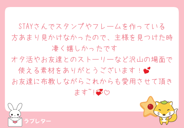 STAYさんでスタンプやフレームを作っている方あまり見かけなかったので、主様を見つけた時凄く嬉しかったです♡♡
オタ活やお友達とのストーリーなど沢山の場面で使える素材をありがとうございます！🫶💕
お友達に布教しながらこれからも愛用させて頂きます~!💞