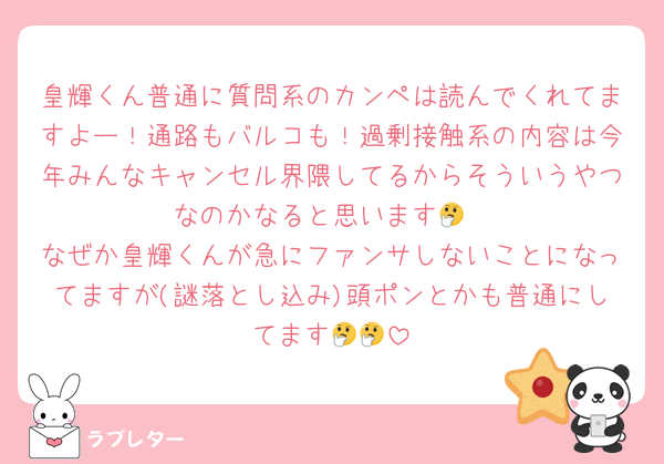 皇輝くん普通に質問系のカンペは読んでくれてますよー！通路もバルコも！過剰接触系の内容は今年みんなキャンセル界隈してるからそういうやつなのかなると思います🤔
なぜか皇輝くんが急にファンサしないことになってますが(謎落とし込み)頭ポンとかも普通にしてます🤔🤔