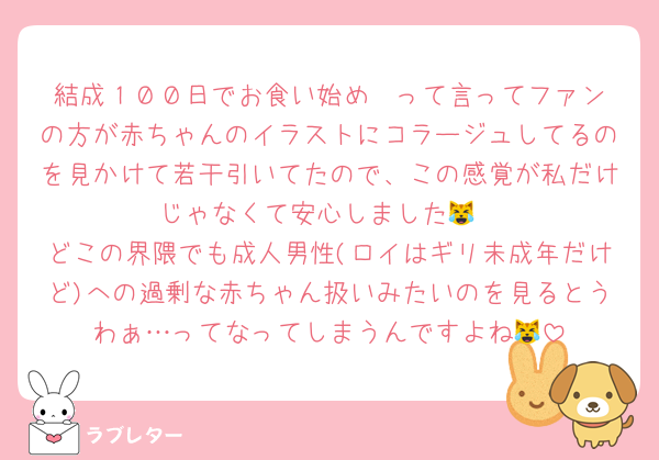 結成１００日でお食い始め㊗️って言ってファンの方が赤ちゃんのイラストにコラージュしてるのを見かけて若干引いてたので、この感覚が私だけじゃなくて安心しました😹
どこの界隈でも成人男性(ロイはギリ未成年だけど)への過剰な赤ちゃん扱いみたいのを見るとうわぁ…ってなってしまうんですよね😹