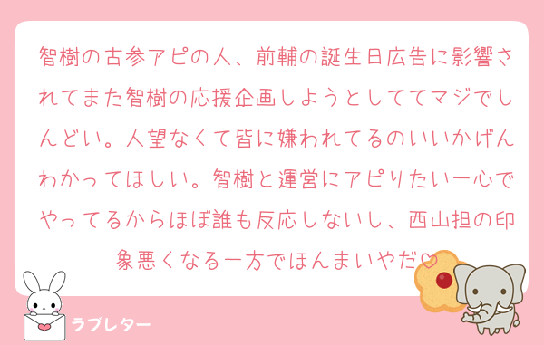 智樹の古参アピの人、前輔の誕生日広告に影響されてまた智樹の応援企画しようとしててマジでしんどい。人望なくて皆に嫌われてるのいいかげんわかってほしい。智樹と運営にアピりたい一心でやってるからほぼ誰も反応しないし、西山担の印象悪くなる一方でほんまいやだ