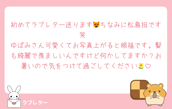 初めてラブレター送ります😻ちなみに松島担です笑
ゆぽみさん可愛くてお写真上がると眼福です。髪も綺麗で羨ましいんですけど何かしてますか？お暑いので気をつけて過ごしてください🌼