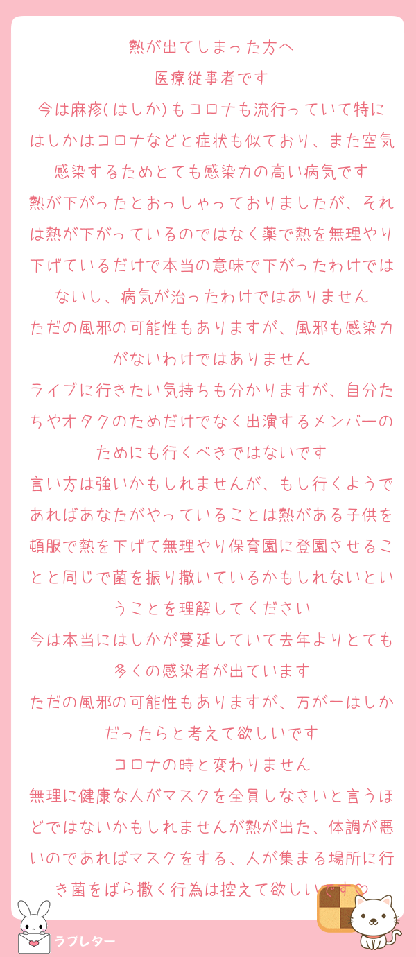 熱が出てしまった方へ
医療従事者です
今は麻疹(はしか)もコロナも流行っていて特にはしかはコロナなどと症状も似ており、また空気感染するためとても感染力の高い病気です
熱が下がったとおっしゃっておりましたが、それは熱が下がっているのではなく薬で熱を無理やり下げているだけで本当の意味で下がったわけではないし、病気が治ったわけではありません
ただの風邪の可能性もありますが、風邪も感染力がないわけではありません
ライブに行きたい気持ちも分かりますが、自分たちやオタクのためだけでなく出演するメンバーのためにも行くべきではないです
言い方は強いかもしれませんが、もし行くようであればあなたがやっていることは熱がある子供を頓服で熱を下げて無理やり保育園に登園させることと同じで菌を振り撒いているかもしれないということを理解してください
今は本当にはしかが蔓延していて去年よりとても多くの感染者が出ています
ただの風邪の可能性もありますが、万が一はしかだったらと考えて欲しいです
コロナの時と変わりません
無理に健康な人がマスクを全員しなさいと言うほどではないかもしれませんが熱が出た、体調が悪いのであればマスクをする、人が集まる場所に行き菌をばら撒く行為は控えて欲しいです