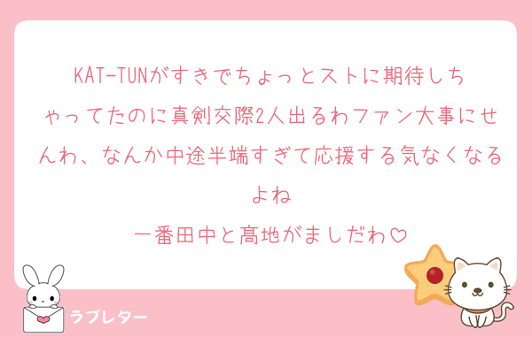 KAT-TUNがすきでちょっとストに期待しちゃってたのに真剣交際2人出るわファン大事にせんわ、なんか中途半端すぎて応援する気なくなるよね
一番田中と髙地がましだわ