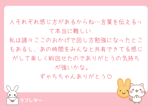 人それぞれ感じ方があるからね…言葉を伝えるって本当に難しい🥺
私は諸々ここのおかげで回し方勉強になったとこもあるし、あの時間をみんなと共有できてる感じがして楽しくMV回せたのでありがとうの気持ちが強いかな。
ずゃちちゃんありがとう