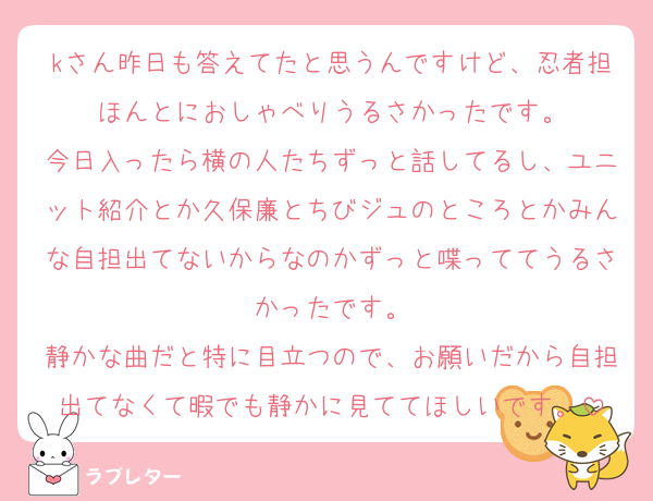 kさん昨日も答えてたと思うんですけど、忍者担ほんとにおしゃべりうるさかったです。
今日入ったら横の人たちずっと話してるし、ユニット紹介とか久保廉とちびジュのところとかみんな自担出てないからなのかずっと喋っててうるさかったです。
静かな曲だと特に目立つので、お願いだから自担出てなくて暇でも静かに見ててほしいです。