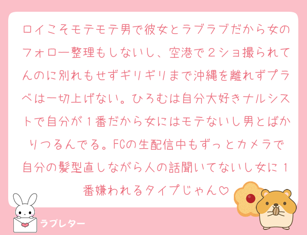 ロイこそモテモテ男で彼女とラブラブだから女のフォロー整理もしないし、空港で２ショ撮られてんのに別れもせずギリギリまで沖縄を離れずプラベは一切上げない。ひろむは自分大好きナルシストで自分が１番だから女にはモテないし男とばかりつるんでる。FCの生配信中もずっとカメラで自分の髪型直しながら人の話聞いてないし女に１番嫌われるタイプじゃん