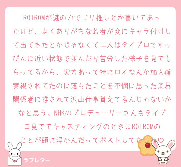 ROIROMが謎の力でゴリ推しとか書いてあったけど、よくありがちな若者が変にキャラ付けして出てきたとかじゃなくて二人はタイプロですっぴんに近い状態で並んだり苦労した様子を見てもらってるから、実力あって特にロイなんか加入確実視されてたのに落ちたことを不憫に思った業界関係者に推されて沢山仕事貰えてるんじゃないかなと思う。NHKのプロデューサーさんもタイプロ見ててキャスティングのときにROIROMのことが頭に浮かんだってポストしてたしね