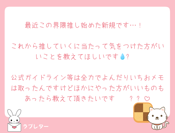 最近この界隈推し始めた新規です…！

これから推していくに当たって気をつけた方がいいことを教えてほしいです💧➰

公式ガイドライン等は全力でよんだりいちおメモは取ったんですけどほかにやった方がいいものもあったら教えて頂きたいです🤲🏻⸒⸒