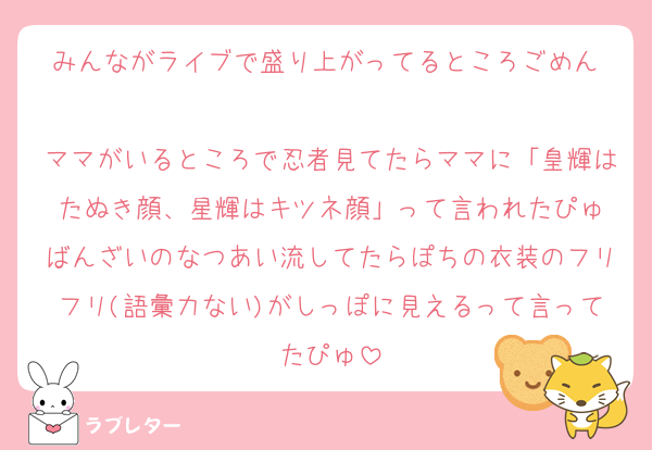 みんながライブで盛り上がってるところごめん♡
ママがいるところで忍者見てたらママに「皇輝はたぬき顔、星輝はキツネ顔」って言われたぴゅ
ばんざいのなつあい流してたらぽちの衣装のフリフリ(語彙力ない)がしっぽに見えるって言ってたぴゅ