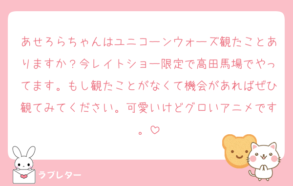 あせろらちゃんはユニコーンウォーズ観たことありますか？今レイトショー限定で高田馬場でやってます。もし観たことがなくて機会があればぜひ観てみてください。可愛いけどグロいアニメです。