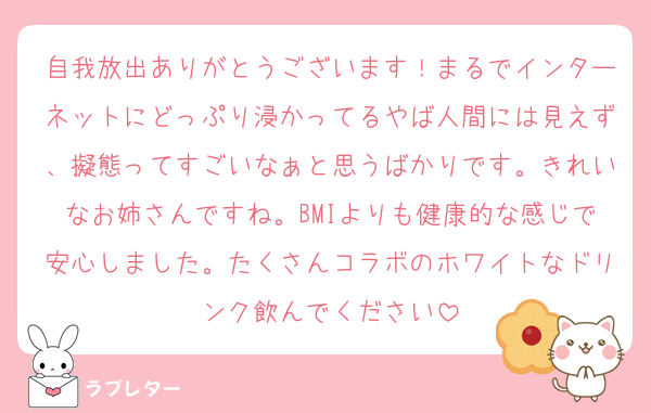 自我放出ありがとうございます！まるでインターネットにどっぷり浸かってるやば人間には見えず、擬態ってすごいなぁと思うばかりです。きれいなお姉さんですね。BMIよりも健康的な感じで安心しました。たくさんコラボのホワイトなドリンク飲んでください