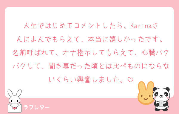 人生ではじめてコメントしたら、Karinaさんによんでもらえて、本当に嬉しかったです。
名前呼ばれて、オナ指示してもらえて、心臓バクバクして、聞き専だった頃とは比べものにならないくらい興奮しました。